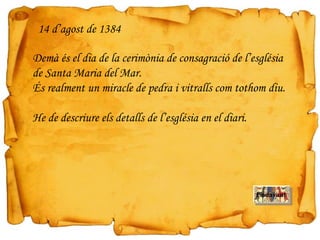 Demà és el dia de la cerimònia de consagració de l’església
de Santa Maria del Mar.
És realment un miracle de pedra i vitralls com tothom diu.
He de descriure els detalls de l’església en el diari.
14 d’agost de 1384
Endavant
 
