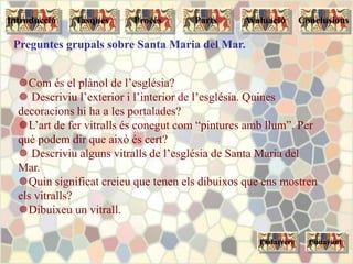 Preguntes grupals sobre Santa Maria del Mar.
Com és el plànol de l’església?
 Descriviu l’exterior i l’interior de l’església. Quines
decoracions hi ha a les portalades?
L’art de fer vitralls és conegut com “pintures amb llum”. Per
què podem dir que això és cert?
 Descriviu alguns vitralls de l’església de Santa Maria del
Mar.
Quin significat creieu que tenen els dibuixos que ens mostren
els vitralls?
Dibuixeu un vitrall.
Tasques Procés Parts ConclusionsAvaluacióIntroducció
Endarrere Endavant
 