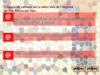 Cliqueu els enllaços per a saber més de l’església
de Sta. Maria del Mar.
http://ca.wikipedia.org/wiki/Santa_Maria_del_Mar
http://www.newyorkcarver.com/stainedglass.htm
http://w3.bcn.es/XMLServeis/XMLHomeLinkPl/0,4022,495
525130_805327797_1,00.html
EndavantEndarrere
 