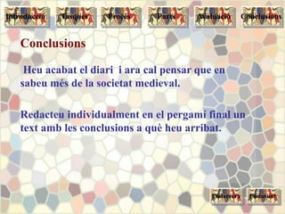 Conclusions
Heu acabat el diari i ara cal pensar que en
sabeu més de la societat medieval.
Redacteu individualment en el pergamí final un
text amb les conclusions a què heu arribat.
Endarrera Endavant
Tasques Procés Parts ConclusionsAvaluacióIntroducció
 