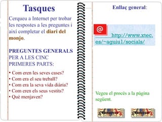 Tasques
Cerqueu a Internet per trobar
les respostes a les preguntes i
així completar el diari del
monjo.
PREGUNTES GENERALS
PER A LES CINC
PRIMERES PARTS:
• Com eren les seves cases?
• Com era el seu treball?
• Com era la seva vida diària?
• Com eren els seus vestits?
• Què menjaven?
Vegeu el procés a la pàgina
següent.
Enllaç general:
EndavantEndarrera
http://www.xtec.
es/~aguiu1/socials/
 