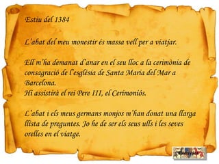 L’abat del meu monestir és massa vell per a viatjar.
Ell m’ha demanat d’anar en el seu lloc a la cerimònia de
consagració de l’església de Santa Maria del Mar a
Barcelona.
Hi assistirà el rei Pere III, el Cerimoniós.
L’abat i els meus germans monjos m’han donat una llarga
llista de preguntes. Jo he de ser els seus ulls i les seves
orelles en el viatge.
Estiu del 1384
Endavant
 