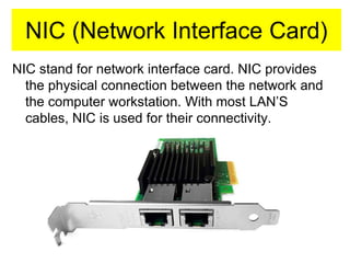 NIC (Network Interface Card)
NIC stand for network interface card. NIC provides
the physical connection between the network and
the computer workstation. With most LAN’S
cables, NIC is used for their connectivity.
 