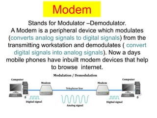 Stands for Modulator –Demodulator.
A Modem is a peripheral device which modulates
(converts analog signals to digital signals) from the
transmitting workstation and demodulates ( convert
digital signals into analog signals). Now a days
mobile phones have inbuilt modem devices that help
to browse internet.
Modem
 