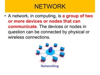 NETWORK
• A network, in computing, is a group of two
or more devices or nodes that can
communicate. The devices or nodes in
question can be connected by physical or
wireless connections.
 