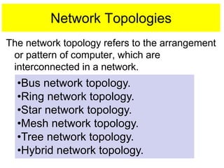 Network Topologies
The network topology refers to the arrangement
or pattern of computer, which are
interconnected in a network.
•Bus network topology.
•Ring network topology.
•Star network topology.
•Mesh network topology.
•Tree network topology.
•Hybrid network topology.
 