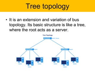 Tree topology
• It is an extension and variation of bus
topology. Its basic structure is like a tree,
where the root acts as a server.
 