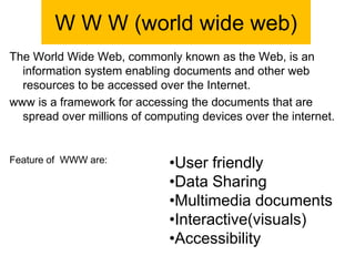 W W W (world wide web)
The World Wide Web, commonly known as the Web, is an
information system enabling documents and other web
resources to be accessed over the Internet.
www is a framework for accessing the documents that are
spread over millions of computing devices over the internet.
Feature of WWW are: •User friendly
•Data Sharing
•Multimedia documents
•Interactive(visuals)
•Accessibility
 