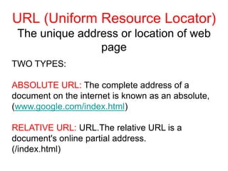 URL (Uniform Resource Locator)
The unique address or location of web
page
TWO TYPES:
ABSOLUTE URL: The complete address of a
document on the internet is known as an absolute,
(www.google.com/index.html)
RELATIVE URL: URL.The relative URL is a
document's online partial address.
(/index.html)
 