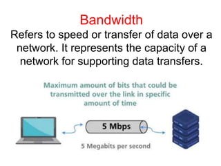 Bandwidth
Refers to speed or transfer of data over a
network. It represents the capacity of a
network for supporting data transfers.
 