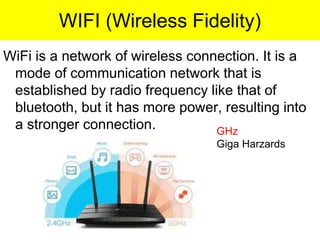 WIFI (Wireless Fidelity)
WiFi is a network of wireless connection. It is a
mode of communication network that is
established by radio frequency like that of
bluetooth, but it has more power, resulting into
a stronger connection. GHz
Giga Harzards
 