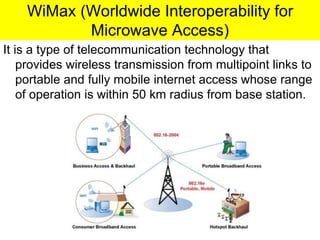 WiMax (Worldwide Interoperability for
Microwave Access)
It is a type of telecommunication technology that
provides wireless transmission from multipoint links to
portable and fully mobile internet access whose range
of operation is within 50 km radius from base station.
 