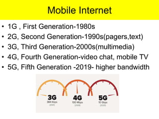 Mobile Internet
• 1G , First Generation-1980s
• 2G, Second Generation-1990s(pagers,text)
• 3G, Third Generation-2000s(multimedia)
• 4G, Fourth Generation-video chat, mobile TV
• 5G, Fifth Generation -2019- higher bandwidth
 