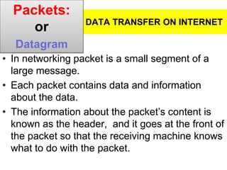 DATA TRANSFER ON INTERNET
• In networking packet is a small segment of a
large message.
• Each packet contains data and information
about the data.
• The information about the packet’s content is
known as the header, and it goes at the front of
the packet so that the receiving machine knows
what to do with the packet.
Packets:
or
Datagram
 