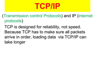 (Transmission control Protocols) and IP (internet
protocols)
TCP is designed for reliability, not speed.
Because TCP has to make sure all packets
arrive in order, loading data via TCP/IP can
take longer
TCP/IP
 