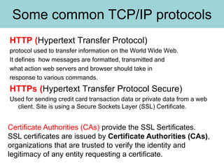 Some common TCP/IP protocols
HTTP (Hypertext Transfer Protocol)
protocol used to transfer information on the World Wide Web.
It defines how messages are formatted, transmitted and
what action web servers and browser should take in
response to various commands.
HTTPs (Hypertext Transfer Protocol Secure)
Used for sending credit card transaction data or private data from a web
client. Site is using a Secure Sockets Layer (SSL) Certificate.
Certificate Authorities (CAs) provide the SSL Sertificates.
SSL certificates are issued by Certificate Authorities (CAs),
organizations that are trusted to verify the identity and
legitimacy of any entity requesting a certificate.
 