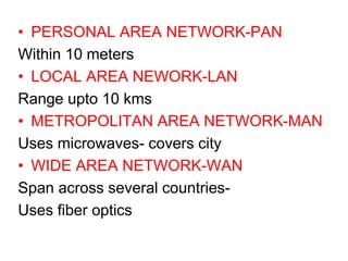 • PERSONAL AREA NETWORK-PAN
Within 10 meters
• LOCAL AREA NEWORK-LAN
Range upto 10 kms
• METROPOLITAN AREA NETWORK-MAN
Uses microwaves- covers city
• WIDE AREA NETWORK-WAN
Span across several countries-
Uses fiber optics
 