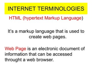 INTERNET TERMINOLOGIES
HTML (hypertext Markup Language)
It’s a markup language that is used to
create web pages.
Web Page is an electronic document of
information that can be accessed
throught a web browser.
 