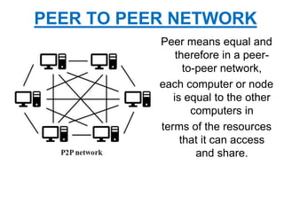 Peer means equal and
therefore in a peer-
to-peer network,
each computer or node
is equal to the other
computers in
terms of the resources
that it can access
and share.
PEER TO PEER NETWORK
 