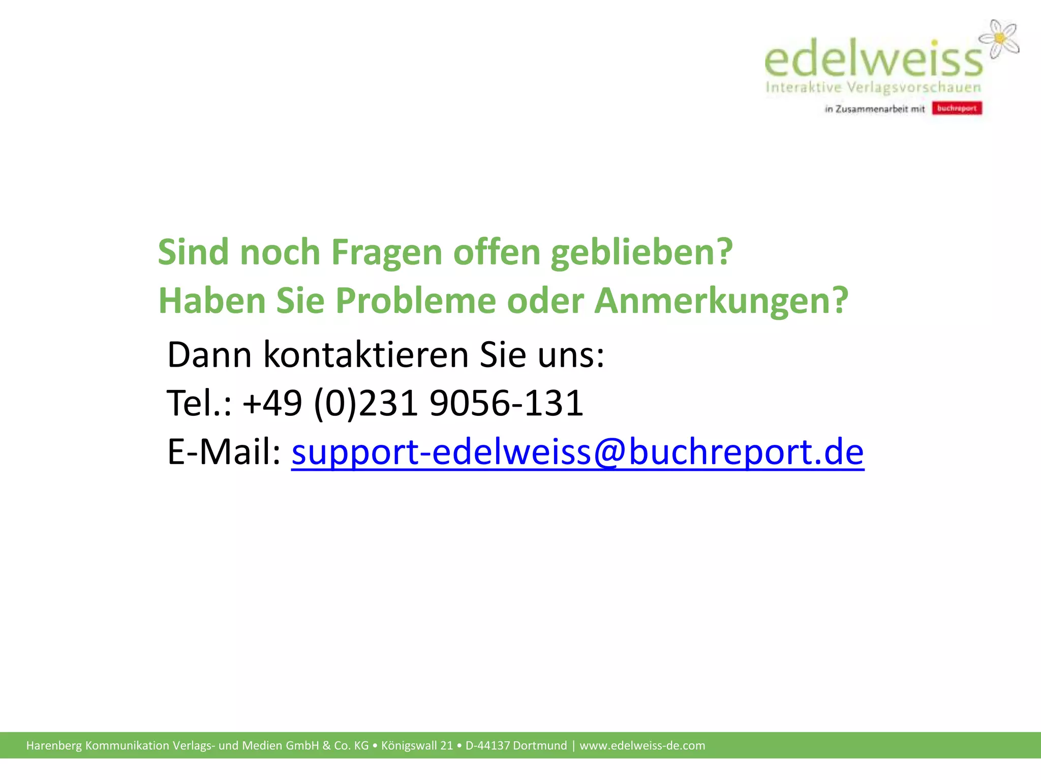 Harenberg Kommunikation Verlags- und Medien GmbH & Co. KG • Königswall 21 • D-44137 Dortmund | www.edelweiss-de.com
Sind noch Fragen offen geblieben?
Haben Sie Probleme oder Anmerkungen?
Dann kontaktieren Sie uns:
Tel.: +49 (0)231 9056-131
E-Mail: support-edelweiss@buchreport.de
 