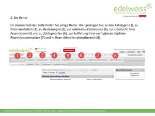 Harenberg Kommunikation Verlags- und Medien GmbH & Co. KG • Königswall 21 • D-44137 Dortmund | www.edelweiss-de.com
Im oberen Feld der Seite finden Sie einige Reiter. Hier gelangen Sie: zu den Katalogen (1), zu
Ihren Kontakten (2), zu Bestellungen (3), zur edelweiss-Community (4), zur Übersicht Ihrer
Rezensionen (5) und zu Schlagworten (6), zur Auflistung Ihrer verfügbaren digitalen
Rezensionsexemplare (7) und in Ihren Administrationsbereich (8).
2. Die Reiter
 