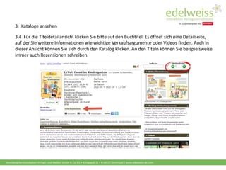 Harenberg Kommunikation Verlags- und Medien GmbH & Co. KG • Königswall 21 • D-44137 Dortmund | www.edelweiss-de.com
3.4 Für die Titeldetailansicht klicken Sie bitte auf den Buchtitel. Es öffnet sich eine Detailseite,
auf der Sie weitere Informationen wie wichtige Verkaufsargumente oder Videos finden. Auch in
dieser Ansicht können Sie sich durch den Katalog klicken. An den Titeln können Sie beispielsweise
immer auch Rezensionen schreiben.
3. Kataloge ansehen
 