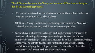 The difference between the X-ray and neutron diffraction techniques
lies in the scattering process:
• X-rays are scattered by the electrons around the nucleus, whereas
neutrons are scattered by the nucleus.
• XRD uses X-rays, which are electromagnetic radiation. Neutron
diffraction uses neutron, which are subatomic particles.
• X-rays have a shorter wavelength and higher energy compared to
neutrons, allowing them to penetrate deeper into materials are
suitable for studying crystalline structures in solids. Neutrons, being
uncharged, penetrate deeply into materials and are particularly
useful for studying the bulk properties of materials, such as the
arrangement of atoms and magnetic structures.
 