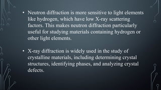• Neutron diffraction is more sensitive to light elements
like hydrogen, which have low X-ray scattering
factors. This makes neutron diffraction particularly
useful for studying materials containing hydrogen or
other light elements.
• X-ray diffraction is widely used in the study of
crystalline materials, including determining crystal
structures, identifying phases, and analyzing crystal
defects.
 