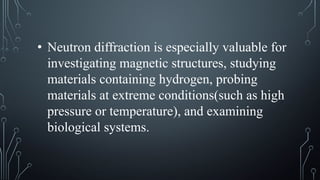 • Neutron diffraction is especially valuable for
investigating magnetic structures, studying
materials containing hydrogen, probing
materials at extreme conditions(such as high
pressure or temperature), and examining
biological systems.
 