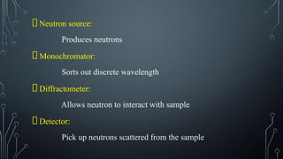 Neutron source:
Produces neutrons
Monochromator:
Sorts out discrete wavelength
Diffractometer:
Allows neutron to interact with sample
Detector:
Pick up neutrons scattered from the sample
 