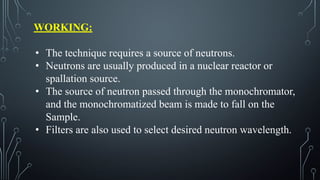 WORKING:
• The technique requires a source of neutrons.
• Neutrons are usually produced in a nuclear reactor or
spallation source.
• The source of neutron passed through the monochromator,
and the monochromatized beam is made to fall on the
Sample.
• Filters are also used to select desired neutron wavelength.
 