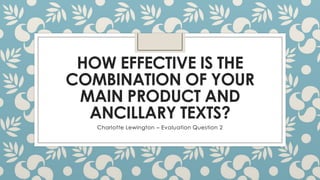 HOW EFFECTIVE IS THE
COMBINATION OF YOUR
MAIN PRODUCT AND
ANCILLARY TEXTS?
Charlotte Lewington – Evaluation Question 2
 