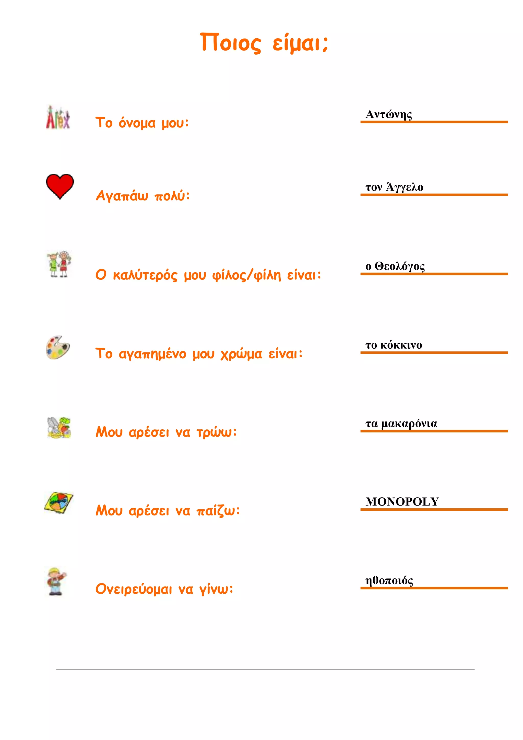Ποιος είμαι;
Το όνομα μου:
Αντώνης
Αγαπάω πολύ:
τον Άγγελο
Ο καλύτερός μου φίλος/φίλη είναι:
ο Θεολόγος
Το αγαπημένο μου χρώμα είναι:
το κόκκινο
Μου αρέσει να τρώω:
τα μακαρόνια
Μου αρέσει να παίζω:
MONOPOLY
Ονειρεύομαι να γίνω:
ηθοποιός
 