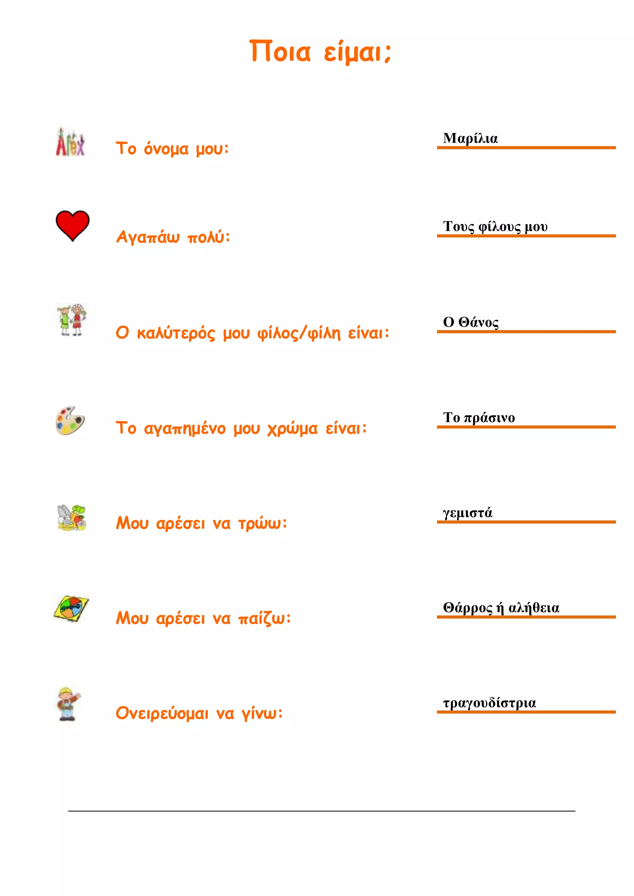 Ποια είμαι;
Το όνομα μου:
Μαρίλια
Αγαπάω πολύ:
Τους φίλους μου
Ο καλύτερός μου φίλος/φίλη είναι:
Ο Θάνος
Το αγαπημένο μου χρώμα είναι:
Το πράσινο
Μου αρέσει να τρώω:
γεμιστά
Μου αρέσει να παίζω:
Θάρρος ή αλήθεια
Ονειρεύομαι να γίνω:
τραγουδίστρια
 