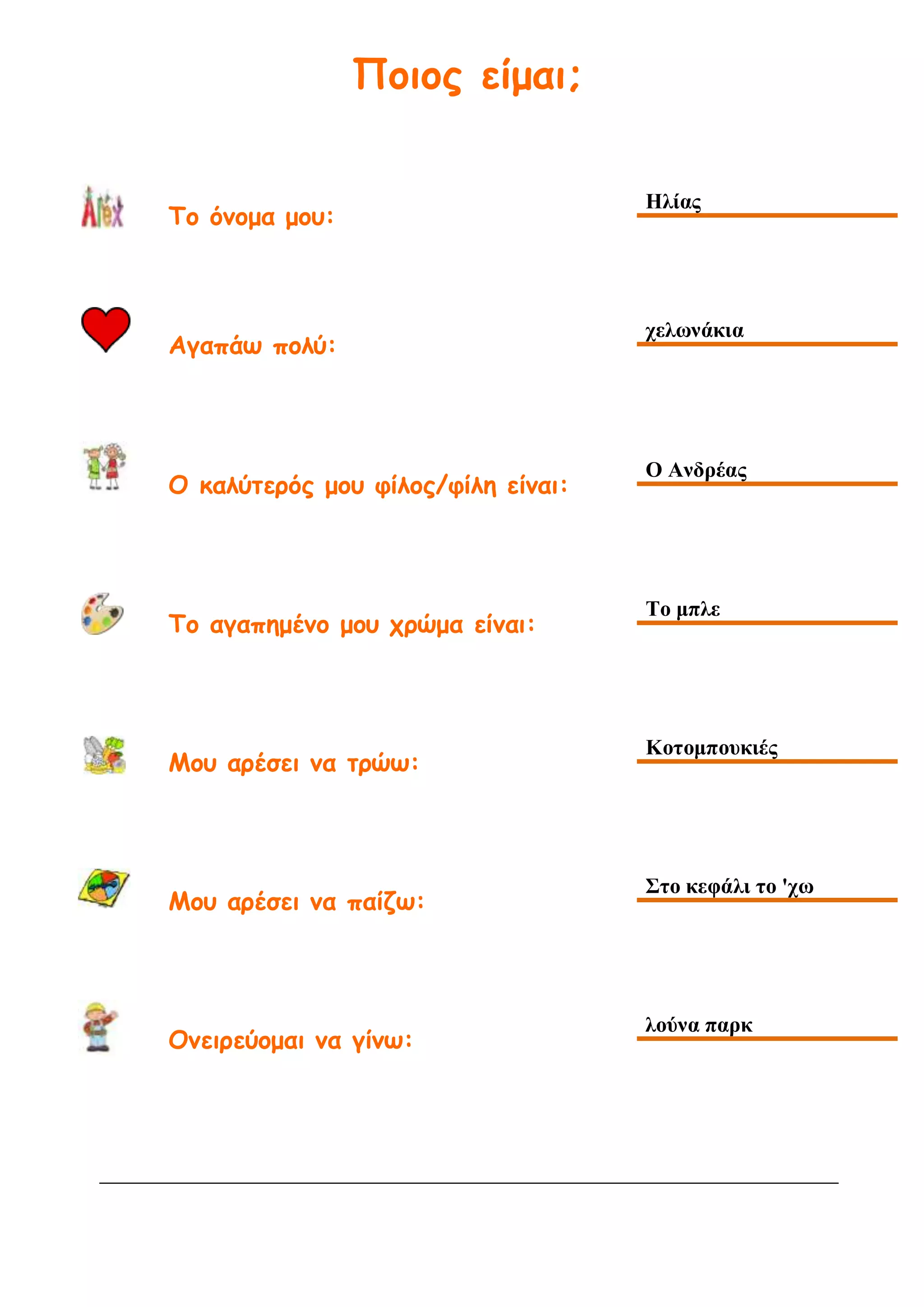Ποιος είμαι;
Το όνομα μου:
Ηλίας
Αγαπάω πολύ:
χελωνάκια
Ο καλύτερός μου φίλος/φίλη είναι:
Ο Ανδρέας
Το αγαπημένο μου χρώμα είναι:
Το μπλε
Μου αρέσει να τρώω:
Κοτομπουκιές
Μου αρέσει να παίζω:
Στο κεφάλι το 'χω
Ονειρεύομαι να γίνω:
λούνα παρκ
 