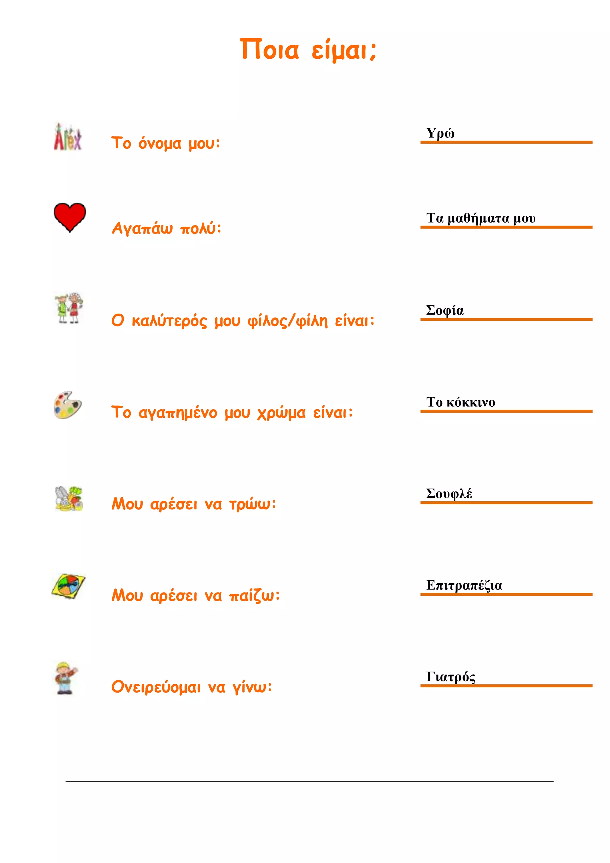 Ποια είμαι;
Το όνομα μου:
Υρώ
Αγαπάω πολύ:
Τα μαθήματα μου
Ο καλύτερός μου φίλος/φίλη είναι:
Σοφία
Το αγαπημένο μου χρώμα είναι:
Το κόκκινο
Μου αρέσει να τρώω:
Σουφλέ
Μου αρέσει να παίζω:
Επιτραπέζια
Ονειρεύομαι να γίνω:
Γιατρός
 