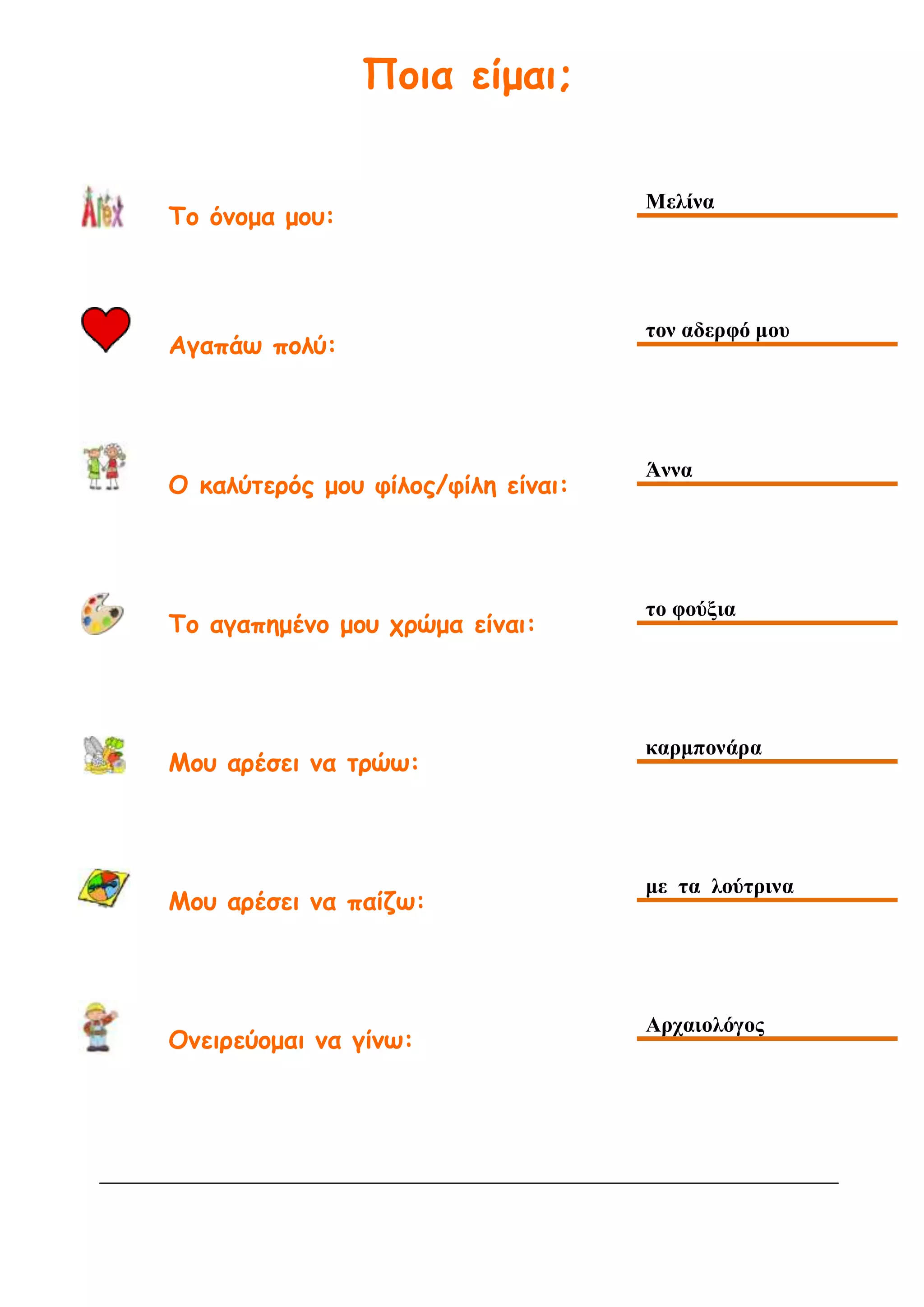 Ποια είμαι;
Το όνομα μου:
Μελίνα
Αγαπάω πολύ:
τον αδερφό μου
Ο καλύτερός μου φίλος/φίλη είναι:
Άννα
Το αγαπημένο μου χρώμα είναι:
το φούξια
Μου αρέσει να τρώω:
καρμπονάρα
Μου αρέσει να παίζω:
με τα λούτρινα
Ονειρεύομαι να γίνω:
Αρχαιολόγος
 