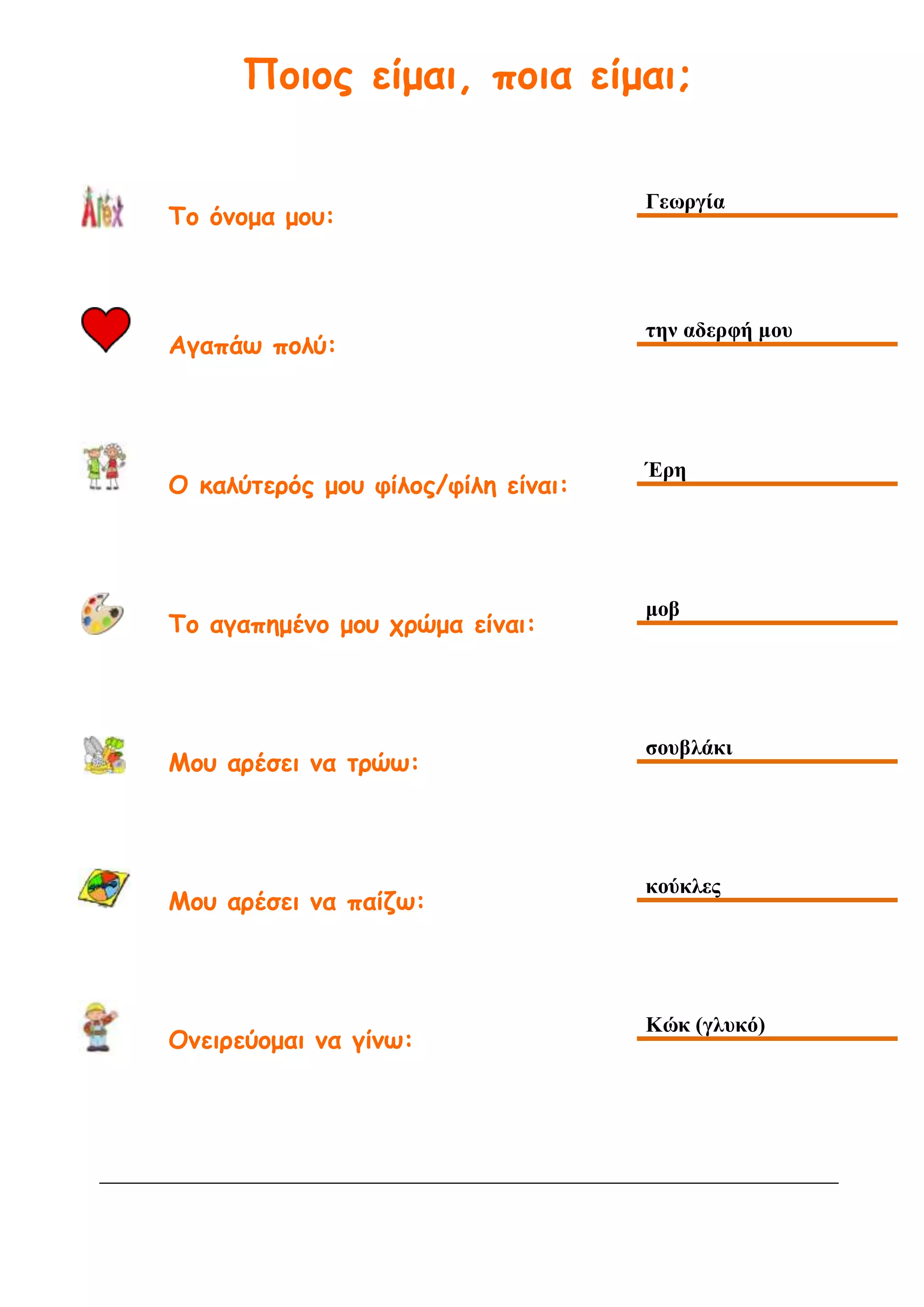 Ποιος είμαι, ποια είμαι;
Το όνομα μου:
Γεωργία
Αγαπάω πολύ:
την αδερφή μου
Ο καλύτερός μου φίλος/φίλη είναι:
Έρη
Το αγαπημένο μου χρώμα είναι:
μοβ
Μου αρέσει να τρώω:
σουβλάκι
Μου αρέσει να παίζω:
κούκλες
Ονειρεύομαι να γίνω:
Κώκ (γλυκό)
 
