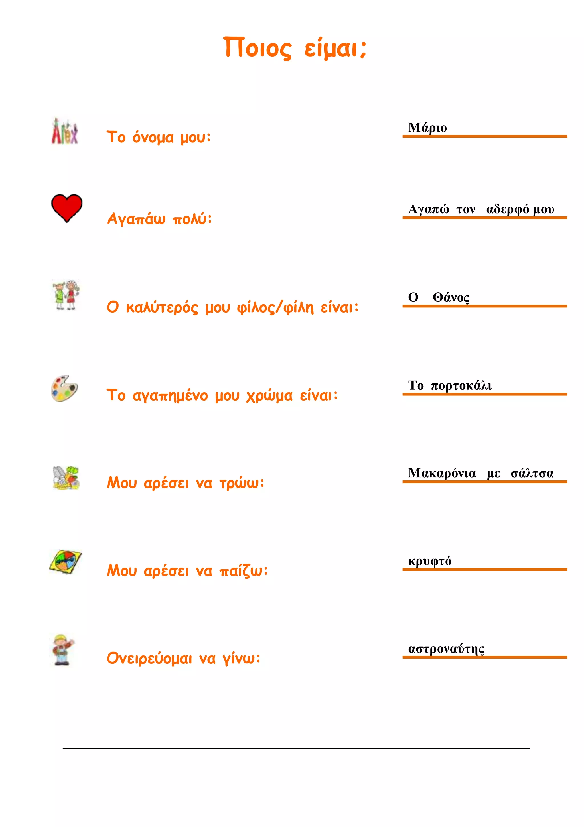 Ποιος είμαι;
Το όνομα μου:
Μάριο
Αγαπάω πολύ:
Αγαπώ τον αδερφό μου
Ο καλύτερός μου φίλος/φίλη είναι:
Ο Θάνος
Το αγαπημένο μου χρώμα είναι:
Το πορτοκάλι
Μου αρέσει να τρώω:
Μακαρόνια με σάλτσα
Μου αρέσει να παίζω:
κρυφτό
Ονειρεύομαι να γίνω:
αστροναύτης
 