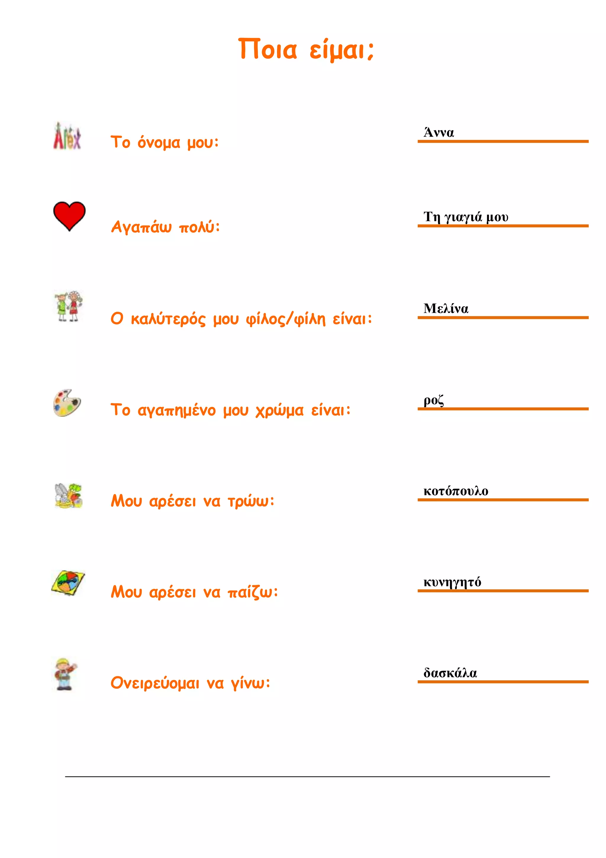Ποια είμαι;
Το όνομα μου:
Άννα
Αγαπάω πολύ:
Τη γιαγιά μου
Ο καλύτερός μου φίλος/φίλη είναι:
Μελίνα
Το αγαπημένο μου χρώμα είναι:
ροζ
Μου αρέσει να τρώω:
κοτόπουλο
Μου αρέσει να παίζω:
κυνηγητό
Ονειρεύομαι να γίνω:
δασκάλα
 