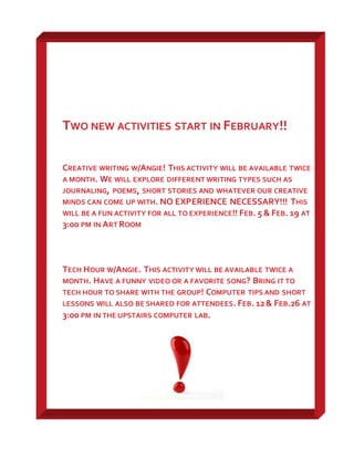 TWO NEW ACTIVITIES START IN FEBRUARY!!
CREATIVE WRITING W/ANGIE! THIS ACTIVITY WILL BE AVAILABLE TWICE
A MONTH. WE WILL EXPLORE DIFFERENT WRITING TYPES SUCH AS
JOURNALING, POEMS, SHORT STORIES AND WHATEVER OUR CREATIVE
MINDS CAN COME UP WITH. NO EXPERIENCE NECESSARY!!! THIS
WILL BE A FUN ACTIVITY FOR ALL TO EXPERIENCE!! FEB. 5 & FEB. 19 AT
3:00 PM IN ART ROOM
TECH HOUR W/ANGIE. THIS ACTIVITY WILL BE AVAILABLE TWICE A
MONTH. HAVE A FUNNY VIDEO OR A FAVORITE SONG? BRING IT TO
TECH HOUR TO SHARE WITH THE GROUP! COMPUTER TIPS AND SHORT
LESSONS WILL ALSO BE SHARED FOR ATTENDEES. FEB. 12& FEB.26 AT
3:00 PM IN THE UPSTAIRS COMPUTER LAB.
 