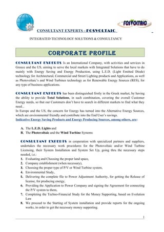CONSULTANT EXPERTS - FOSVOLTAI C

          INTEGRATED TECHNOLOGY SOLUTIONS & CONSULTANCY



                        CORPORATE PROFILE
CONSULTANT EXPERTS Is an International Company, with activities and services in
Greece and the US, aiming to serve the local markets with Integrated Solutions that have to do
mainly with Energy Saving and Energy Production, using L.E.D. (Light Emitted Diode)
technology for Architectural, Commercial and Street Lighting products and Applications, as well
as Photovoltaic’s and Wind Turbines technology as for Renewable Energy Sources (RES), for
any type of business applications.

CONSULTANT EXPERTS has been distinguished firstly in the Greek market, by having
the ability to provide Total Solutions, in such combination, covering the overall Customer
Energy needs, so that our Customers don’t have to search in different markets to find what they
need...
In Europe and the US, the concern for Energy has turned into the Alternative Energy Sources,
which are environmental friendly and contribute into the End User’s savings.
Indicative Energy Saving Products and Energy Producing Sources, among others, are:

   A. The L.E.D. Lights and
   B. The Photovoltaic and the Wind Turbine Systems

   CONSULTANT EXPERTS in cooperation with specialized partners and suppliers,
   undertakes the necessary work procedures for the Photovoltaic and/or Wind Turbine
   Licensing, their System Installation and System Set Up, going thru the necessary steps
   needed, i.e.:
   1. Evaluating and Choosing the proper land space,
   2. Company establishment (when necessary),
   3. Choosing the proper type of P/V or Wind Turbine system,
   4. Environmental Study,
   5. Delivering the complete file to Power Adjustment Authority, for getting the Release of
      license, for producing energy,
   6. Providing the Application to Power Company and signing the Agreement for connecting
      the P/V system to them,
   7. Completing the Techno-Financial Study for the Money Supporting, based on Evolution
      Law
   8. We proceed to the Starting of System installation and provide reports for the ongoing
      works, in order to get the necessary money supporting.

                                                                                             1
 