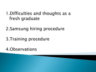 1.Difficulties and thoughts as a
fresh graduate
2.Samsung hiring procedure
3.Training procedure
4.Observations