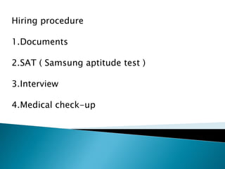 Hiring procedure
1.Documents
2.SAT ( Samsung aptitude test )
3.Interview
4.Medical check-up