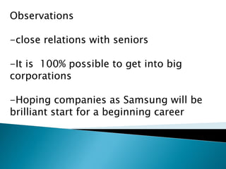 Observations
-close relations with seniors
-It is 100% possible to get into big
corporations
-Hoping companies as Samsung will be
brilliant start for a beginning career