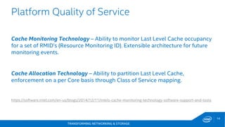 TRANSFORMING NETWORKING & STORAGE
14
Platform Quality of Service
Cache Monitoring Technology – Ability to monitor Last Level Cache occupancy
for a set of RMID’s (Resource Monitoring ID). Extensible architecture for future
monitoring events.
Cache Allocation Technology – Ability to partition Last Level Cache,
enforcement on a per Core basis through Class of Service mapping.
https://software.intel.com/en-us/blogs/2014/12/11/intels-cache-monitoring-technology-software-support-and-tools
 