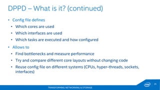 TRANSFORMING NETWORKING & STORAGE
26
• Config file defines
• Which cores are used
• Which interfaces are used
• Which tasks are executed and how configured
• Allows to
• Find bottlenecks and measure performance
• Try and compare different core layouts without changing code
• Reuse config file on different systems (CPUs, hyper-threads, sockets,
interfaces)
DPPD – What is it? (continued)
 
