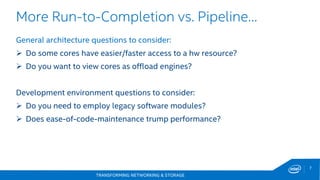 TRANSFORMING NETWORKING & STORAGE
7
General architecture questions to consider:
 Do some cores have easier/faster access to a hw resource?
 Do you want to view cores as offload engines?
Development environment questions to consider:
 Do you need to employ legacy software modules?
 Does ease-of-code-maintenance trump performance?
More Run-to-Completion vs. Pipeline…
 