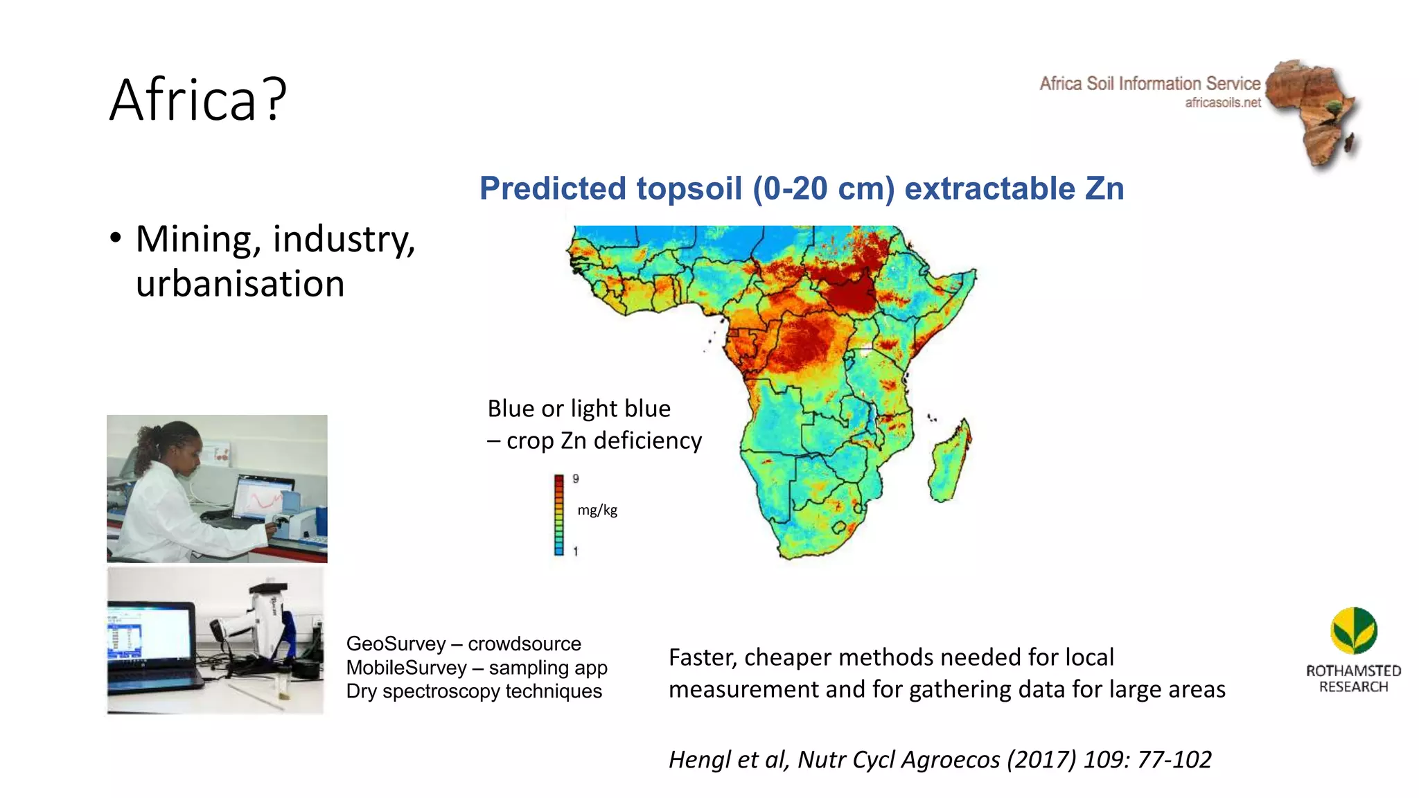 Africa?
• Mining, industry,
urbanisation
mg/kg
Predicted topsoil (0-20 cm) extractable Zn
GeoSurvey – crowdsource
MobileSurvey – sampling app
Dry spectroscopy techniques
Blue or light blue
– crop Zn deficiency
Faster, cheaper methods needed for local
measurement and for gathering data for large areas
Hengl et al, Nutr Cycl Agroecos (2017) 109: 77-102
 