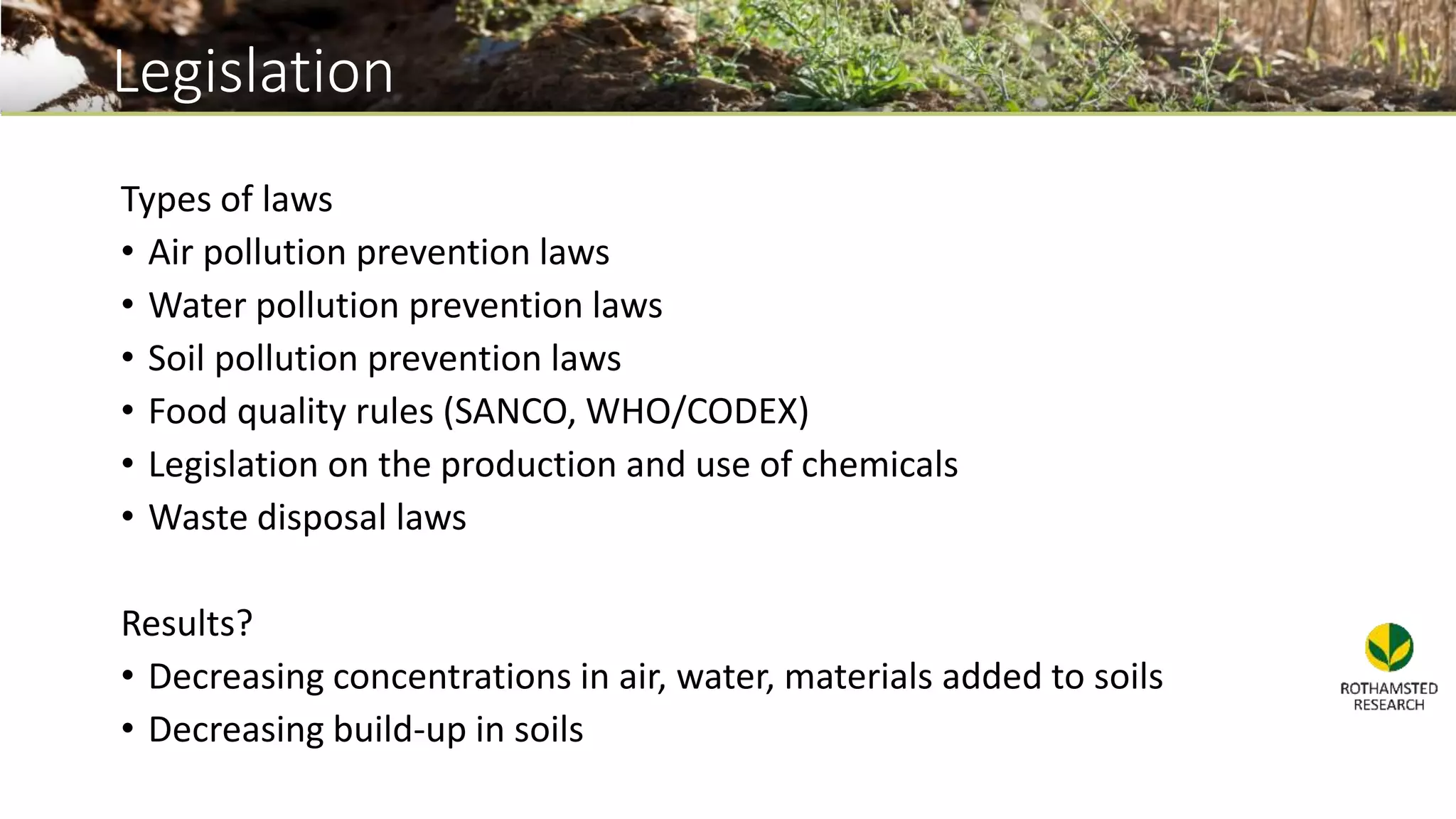 Legislation
Types of laws
• Air pollution prevention laws
• Water pollution prevention laws
• Soil pollution prevention laws
• Food quality rules (SANCO, WHO/CODEX)
• Legislation on the production and use of chemicals
• Waste disposal laws
Results?
• Decreasing concentrations in air, water, materials added to soils
• Decreasing build-up in soils
 